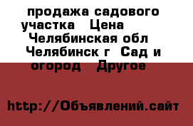 продажа садового участка › Цена ­ 600 - Челябинская обл., Челябинск г. Сад и огород » Другое   